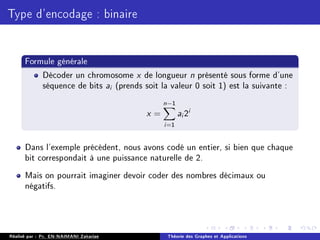Type d'encodage : binaire
Formule générale
Décoder un chromosome x de longueur n présenté sous forme d'une
séquence de bits ai (prends soit la valeur 0 soit 1) est la suivante :
x =
n−1
X
i=1
ai 2i
Dans l'exemple précédent, nous avons codé un entier, si bien que chaque
bit correspondait à une puissance naturelle de 2.
Mais on pourrait imaginer devoir coder des nombres décimaux ou
négatifs.
Réalisé par : Pr. EN-NAIMANI Zakariae Théorie des Graphes et Applications
 