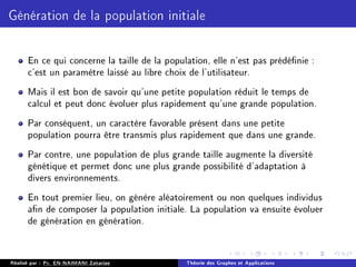 Génération de la population initiale
En ce qui concerne la taille de la population, elle n'est pas prédénie :
c'est un paramètre laissé au libre choix de l'utilisateur.
Mais il est bon de savoir qu'une petite population réduit le temps de
calcul et peut donc évoluer plus rapidement qu'une grande population.
Par conséquent, un caractère favorable présent dans une petite
population pourra être transmis plus rapidement que dans une grande.
Par contre, une population de plus grande taille augmente la diversité
génétique et permet donc une plus grande possibilité d'adaptation à
divers environnements.
En tout premier lieu, on génère aléatoirement ou non quelques individus
an de composer la population initiale. La population va ensuite évoluer
de génération en génération.
Réalisé par : Pr. EN-NAIMANI Zakariae Théorie des Graphes et Applications
 