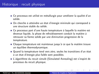 Historique : recuit physique
Ce processus est utilisé en métallurgie pour améliorer la qualité d'un
solide.
On cherche à atteindre un état d'énergie minimale qui correspond à
une structure stable du solide.
Ce processus part d'une haute température à laquelle la matière est
devenue liquide, la phase de refroidissement conduit la matière à
retrouver sa forme solide par une diminution progressive de la
température.
Chaque température est maintenue jusqu'à ce que la matière trouve
un équilibre thermodynamique.
Quand la température tend vers zéro, seules les transitions d'un état
à un état d'énergie plus faible sont possibles.
L'algorithme du recuit simulé (Simulated Annealing) est s'inspiré de
processus du recuit physique.
Réalisé par : Pr. EN-NAIMANI Zakariae Théorie des Graphes et Applications
 
