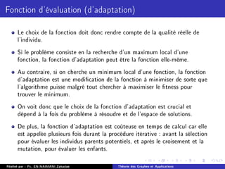 Fonction d'évaluation (d'adaptation)
Le choix de la fonction doit donc rendre compte de la qualité réelle de
l'individu.
Si le problème consiste en la recherche d'un maximum local d'une
fonction, la fonction d'adaptation peut être la fonction elle-même.
Au contraire, si on cherche un minimum local d'une fonction, la fonction
d'adaptation est une modication de la fonction à minimiser de sorte que
l'algorithme puisse malgré tout chercher à maximiser le tness pour
trouver le minimum.
On voit donc que le choix de la fonction d'adaptation est crucial et
dépend à la fois du problème à résoudre et de l'espace de solutions.
De plus, la fonction d'adaptation est coûteuse en temps de calcul car elle
est appelée plusieurs fois durant la procédure itérative : avant la sélection
pour évaluer les individus parents potentiels, et après le croisement et la
mutation, pour évaluer les enfants.
Réalisé par : Pr. EN-NAIMANI Zakariae Théorie des Graphes et Applications
 