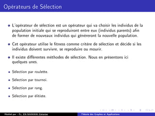 Opérateurs de Sélection
L'opérateur de sélection est un opérateur qui va choisir les individus de la
population initiale qui se reproduiront entre eux (individus parents) an
de former de nouveaux individus qui génèreront la nouvelle population.
Cet opérateur utilise le tness comme critère de sélection et décide si les
individus doivent survivre, se reproduire ou mourir.
Il existe diérentes méthodes de sélection. Nous en présentons ici
quelques unes.
Sélection par roulette.
Sélection par tournoi.
Sélection par rang.
Sélection par élitiste.
Réalisé par : Pr. EN-NAIMANI Zakariae Théorie des Graphes et Applications
 