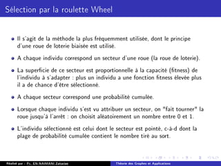 Sélection par la roulette Wheel
Il s'agit de la méthode la plus fréquemment utilisée, dont le principe
d'une roue de loterie biaisée est utilisé.
A chaque individu correspond un secteur d'une roue (la roue de loterie).
La supercie de ce secteur est proportionnelle à la capacité (tness) de
l'individu à s'adapter : plus un individu a une fonction tness élevée plus
il a de chance d'être sélectionné.
A chaque secteur correspond une probabilité cumulée.
Lorsque chaque individu s'est vu attribuer un secteur, on fait tourner la
roue jusqu'à l'arrêt : on choisit aléatoirement un nombre entre 0 et 1.
L'individu sélectionné est celui dont le secteur est pointé, c-à-d dont la
plage de probabilité cumulée contient le nombre tiré au sort.
Réalisé par : Pr. EN-NAIMANI Zakariae Théorie des Graphes et Applications
 