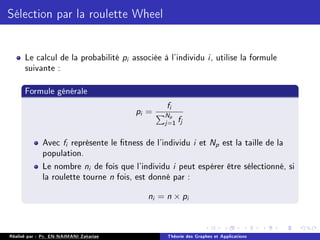 Sélection par la roulette Wheel
Le calcul de la probabilité pi associée à l'individu i, utilise la formule
suivante :
Formule générale
pi =
fi
PNp
j=1 fj
Avec fi représente le tness de l'individu i et Np est la taille de la
population.
Le nombre ni de fois que l'individu i peut espérer être sélectionné, si
la roulette tourne n fois, est donné par :
ni = n × pi
Réalisé par : Pr. EN-NAIMANI Zakariae Théorie des Graphes et Applications
 