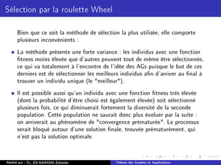 Sélection par la roulette Wheel
Bien que ce soit la méthode de sélection la plus utilisée, elle comporte
plusieurs inconvénients :
La méthode présente une forte variance : les individus avec une fonction
tness moins élevée que d'autres peuvent tout de même être sélectionnés,
ce qui va totalement à l'encontre de l'idée des AGs puisque le but de ces
derniers est de sélectionner les meilleurs individus an d'arriver au nal à
trouver un individu unique (le meilleur).
Il est possible aussi qu'un individu avec une fonction tness très élevée
(dont la probabilité d'être choisi est également élevée) soit sélectionné
plusieurs fois, ce qui diminuerait fortement la diversité de la seconde
population. Cette population ne saurait donc plus évoluer par la suite :
on arriverait au phénomène de convergence prématurée. Le processus
serait bloqué autour d'une solution nale, trouvée prématurément, qui
n'est pas la solution optimale.
Réalisé par : Pr. EN-NAIMANI Zakariae Théorie des Graphes et Applications
 