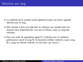 Sélection par rang
La méthode de la roulette existe également dans une forme appelée
sélection par le rang.
Elle consiste à faire une sélection en utilisant une roulette dont les
secteurs sont proportionnels, non pas au tness, mais au rang des
individus.
Pour une taille de population égale N, l'individu avec la meilleure
performance reçoit le rang N, le deuxième meilleur individu à pour rang
N-1, jusqu'au dernier individu, le mois bon, qui reçoit 1.
Réalisé par : Pr. EN-NAIMANI Zakariae Théorie des Graphes et Applications
 