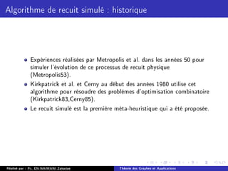 Algorithme de recuit simulé : historique
Expériences réalisées par Metropolis et al. dans les années 50 pour
simuler l'évolution de ce processus de recuit physique
(Metropolis53).
Kirkpatrick et al. et Cerny au début des années 1980 utilise cet
algorithme pour résoudre des problèmes d'optimisation combinatoire
(Kirkpatrick83,Cerny85).
Le recuit simulé est la première méta-heuristique qui a été proposée.
Réalisé par : Pr. EN-NAIMANI Zakariae Théorie des Graphes et Applications
 