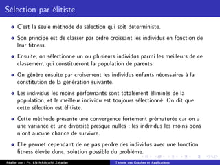 Sélection par élitiste
C'est la seule méthode de sélection qui soit déterministe.
Son principe est de classer par ordre croissant les individus en fonction de
leur tness.
Ensuite, on sélectionne un ou plusieurs individus parmi les meilleurs de ce
classement qui constitueront la population de parents.
On génère ensuite par croisement les individus enfants nécessaires à la
constitution de la génération suivante.
Les individus les moins performants sont totalement éliminés de la
population, et le meilleur individu est toujours sélectionné. On dit que
cette sélection est élitiste.
Cette méthode présente une convergence fortement prématurée car on a
une variance et une diversité presque nulles : les individus les moins bons
n'ont aucune chance de survivre.
Elle permet cependant de ne pas perdre des individus avec une fonction
tness élevée donc, solution possible du problème.
Réalisé par : Pr. EN-NAIMANI Zakariae Théorie des Graphes et Applications
 