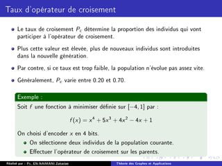 Taux d'opérateur de croisement
Le taux de croisement Pc détermine la proportion des individus qui vont
participer à l'opérateur de croisement.
Plus cette valeur est élevée, plus de nouveaux individus sont introduites
dans la nouvelle génération.
Par contre, si ce taux est trop faible, la population n'évolue pas assez vite.
Généralement, Pc varie entre 0.20 et 0.70.
Exemple :
Soit f une fonction à minimiser dénie sur [−4, 1] par :
f (x) = x4
+ 5x3
+ 4x2
− 4x + 1
On choisi d'encoder x en 4 bits.
On sélectionne deux individus de la population courante.
Eectuer l'opérateur de croisement sur les parents.
Réalisé par : Pr. EN-NAIMANI Zakariae Théorie des Graphes et Applications
 