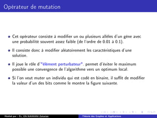 Opérateur de mutation
Cet opérateur consiste à modier un ou plusieurs allèles d'un gène avec
une probabilité souvent assez faible (de l'ordre de 0.01 à 0.1).
Il consiste donc à modier aléatoirement les caractéristiques d'une
solution.
Il joue le rôle d'élément perturbateur. permet d'éviter le maximum
possible une convergence de l'algorithme vers un optimum local.
Si l'on veut muter un individu qui est codé en binaire, il sut de modier
la valeur d'un des bits comme le montre la gure suivante.
Réalisé par : Pr. EN-NAIMANI Zakariae Théorie des Graphes et Applications
 