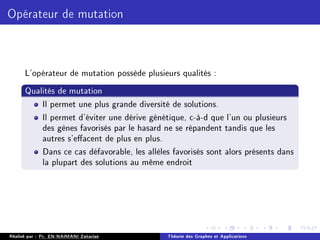 Opérateur de mutation
L'opérateur de mutation possède plusieurs qualités :
Qualités de mutation
Il permet une plus grande diversité de solutions.
Il permet d'éviter une dérive génétique, c-à-d que l'un ou plusieurs
des gènes favorisés par le hasard ne se répandent tandis que les
autres s'eacent de plus en plus.
Dans ce cas défavorable, les allèles favorisés sont alors présents dans
la plupart des solutions au même endroit
Réalisé par : Pr. EN-NAIMANI Zakariae Théorie des Graphes et Applications
 