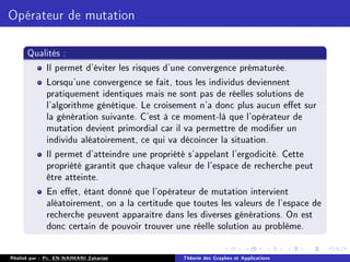 Opérateur de mutation
Qualités :
Il permet d'éviter les risques d'une convergence prématurée.
Lorsqu'une convergence se fait, tous les individus deviennent
pratiquement identiques mais ne sont pas de réelles solutions de
l'algorithme génétique. Le croisement n'a donc plus aucun eet sur
la génération suivante. C'est à ce moment-là que l'opérateur de
mutation devient primordial car il va permettre de modier un
individu aléatoirement, ce qui va décoincer la situation.
Il permet d'atteindre une propriété s'appelant l'ergodicité. Cette
propriété garantit que chaque valeur de l'espace de recherche peut
être atteinte.
En eet, étant donné que l'opérateur de mutation intervient
aléatoirement, on a la certitude que toutes les valeurs de l'espace de
recherche peuvent apparaitre dans les diverses générations. On est
donc certain de pouvoir trouver une réelle solution au problème.
Réalisé par : Pr. EN-NAIMANI Zakariae Théorie des Graphes et Applications
 
