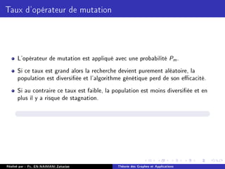 Taux d'opérateur de mutation
L'opérateur de mutation est appliqué avec une probabilité Pm.
Si ce taux est grand alors la recherche devient purement aléatoire, la
population est diversiée et l'algorithme génétique perd de son ecacité.
Si au contraire ce taux est faible, la population est moins diversiée et en
plus il y a risque de stagnation.
Réalisé par : Pr. EN-NAIMANI Zakariae Théorie des Graphes et Applications
 