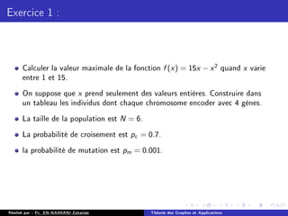 Exercice 1 :
Calculer la valeur maximale de la fonction f (x) = 15x − x2 quand x varie
entre 1 et 15.
On suppose que x prend seulement des valeurs entières. Construire dans
un tableau les individus dont chaque chromosome encoder avec 4 gènes.
La taille de la population est N = 6.
La probabilité de croisement est pc = 0.7.
la probabilité de mutation est pm = 0.001.
Réalisé par : Pr. EN-NAIMANI Zakariae Théorie des Graphes et Applications
 