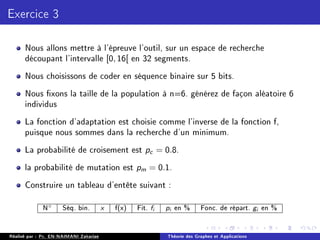Exercice 3
Nous allons mettre à l'épreuve l'outil, sur un espace de recherche
découpant l'intervalle [0, 16[ en 32 segments.
Nous choisissons de coder en séquence binaire sur 5 bits.
Nous xons la taille de la population à n=6. générez de façon aléatoire 6
individus
La fonction d'adaptation est choisie comme l'inverse de la fonction f,
puisque nous sommes dans la recherche d'un minimum.
La probabilité de croisement est pc = 0.8.
la probabilité de mutation est pm = 0.1.
Construire un tableau d'entête suivant :
N◦ Séq. bin. x f(x) Fit. fi pi en % Fonc. de répart. gi en %
Réalisé par : Pr. EN-NAIMANI Zakariae Théorie des Graphes et Applications
 
