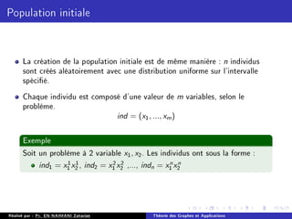 Population initiale
La création de la population initiale est de même manière : n individus
sont créés aléatoirement avec une distribution uniforme sur l'intervalle
spécié.
Chaque individu est composé d'une valeur de m variables, selon le
problème.
ind = (x1, ..., xm)
Exemple
Soit un problème à 2 variable x1, x2. Les individus ont sous la forme :
ind1 = x1
1 x1
2 , ind2 = x2
1 x2
2 ,..., indn = xn
1 xn
2
Réalisé par : Pr. EN-NAIMANI Zakariae Théorie des Graphes et Applications
 