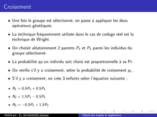 Croisement
Une fois le groupe est sélectionné, on passe à appliquer les deux
opérateurs génétiques.
La technique fréquemment utilisée dans le cas de codage réel est la
technique de Wright.
On choisit aléatoirement 2 parents P1 et P2 parmi les individus du
groupe sélectionné.
La probabilité qu'un individu soit choisi est proportionnelle à sa Pr.
On vérie s'il y a croisement, selon la probabilité de croisement pc .
S'il y a croisement, on crée 3 enfants selon l'équation suivante :
R1 = 0.5P1 + 0.5P2
R2 = 1.5P1 − 0.5P2
R3 = −0.5P1 + 1.5P2
Réalisé par : Pr. EN-NAIMANI Zakariae Théorie des Graphes et Applications
 