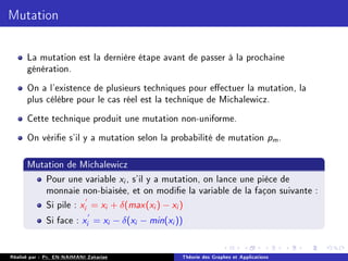 Mutation
La mutation est la dernière étape avant de passer à la prochaine
génération.
On a l'existence de plusieurs techniques pour eectuer la mutation, la
plus célèbre pour le cas réel est la technique de Michalewicz.
Cette technique produit une mutation non-uniforme.
On vérie s'il y a mutation selon la probabilité de mutation pm.
Mutation de Michalewicz
Pour une variable xi , s'il y a mutation, on lance une pièce de
monnaie non-biaisée, et on modie la variable de la façon suivante :
Si pile : x
0
i = xi + δ(max(xi ) − xi )
Si face : x
0
i = xi − δ(xi − min(xi ))
Réalisé par : Pr. EN-NAIMANI Zakariae Théorie des Graphes et Applications
 