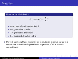 Mutation
Mutation de Michalewicz
δ(y) = r.y.(1 −
t
T
)b
r=nombre aléatoire entre 0 et 1.
t= génération actuelle.
T= génération maximale.
b= exponentiel, entre 1 et 5.
On voit que l'amplitude maximale de la mutation diminue au fur et à
mesure que le nombre de générations augmente, d'où le nom de
non-uniforme.
Réalisé par : Pr. EN-NAIMANI Zakariae Théorie des Graphes et Applications
 