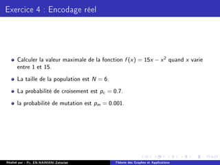 Exercice 4 : Encodage réel
Calculer la valeur maximale de la fonction f (x) = 15x − x2 quand x varie
entre 1 et 15.
La taille de la population est N = 6.
La probabilité de croisement est pc = 0.7.
la probabilité de mutation est pm = 0.001.
Réalisé par : Pr. EN-NAIMANI Zakariae Théorie des Graphes et Applications
 