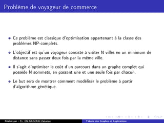 Problème de voyageur de commerce
Ce problème est classique d'optimisation appartenant à la classe des
problèmes NP-complets.
L'objectif est qu'un voyageur consiste à visiter N villes en un minimum de
distance sans passer deux fois par la même ville.
Il s'agit d'optimiser le coût d'un parcours dans un graphe complet qui
possède N sommets, en passant une et une seule fois par chacun.
Le but sera de montrer comment modéliser le problème à partir
d'algorithme génétique.
Réalisé par : Pr. EN-NAIMANI Zakariae Théorie des Graphes et Applications
 