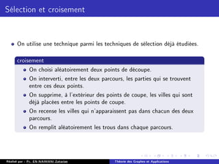 Sélection et croisement
On utilise une technique parmi les techniques de sélection déjà étudiées.
croisement
On choisi aléatoirement deux points de découpe.
On interverti, entre les deux parcours, les parties qui se trouvent
entre ces deux points.
On supprime, à l'extérieur des points de coupe, les villes qui sont
déjà placées entre les points de coupe.
On recense les villes qui n'apparaissent pas dans chacun des deux
parcours.
On remplit aléatoirement les trous dans chaque parcours.
Réalisé par : Pr. EN-NAIMANI Zakariae Théorie des Graphes et Applications
 