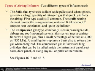Types of Airbag Inflators   Two different types of inflators used: Continued The  Solid fuel  type uses sodium azide pellets and when ignited, generates a large quantity of nitrogen gas that quickly inflates the airbag. First type used; still common. The  squib  heating element ignites the gas-generating material. It takes about 2 amps to heat the element and ignite the inflator. The  Compressed gas  type, commonly used in passenger-side airbags and roof-mounted systems, this system uses a canister filled with argon gas, plus a small percentage of helium at 3,000 psi(435 kPa). A small igniter ruptures a burst disc to release the gas when energized. The compressed gas inflators are long cylinders that can be installed inside the instrument panel, seat back, door panel, or along any rail or pillar of the vehicle. See Figures 46–7 and 46–8. 