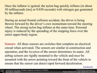 Once the inflator is ignited, the nylon bag quickly inflates (in about 30 milliseconds [ms] or 0.030 seconds) with nitrogen gas generated by the inflator. During an actual frontal collision accident, the driver is being thrown forward by the driver’s own momentum toward the steering wheel. The strong nylon bag inflates at the same time. Personal injury is reduced by the spreading of the stopping force over the entire upper-body region. Continued Sensors   All three sensors are switches that complete an electrical circuit when activated. The sensors are similar in construction and operation, and the  location  of the sensor determines its name. All airbag sensors are rigidly mounted to the vehicle and  must  be mounted with the arrow pointing toward the front of the vehicle to ensure that the sensor can detect rapid forward deceleration. 
