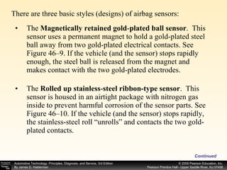 There are three basic styles (designs) of airbag sensors:  Continued The  Magnetically retained gold - plated ball sensor .   This sensor uses a permanent magnet to hold a gold-plated steel ball away from two gold-plated electrical contacts. See Figure 46–9. If the vehicle (and the sensor) stops rapidly enough, the steel ball is released from the magnet and makes contact with the two gold-plated electrodes.  The  Rolled up stainless - steel ribbon-type sensor .   This sensor is housed in an airtight package with nitrogen gas inside to prevent harmful corrosion of the sensor parts. See Figure 46–10. If the vehicle (and the sensor) stops rapidly, the stainless-steel roll “unrolls” and contacts the two gold-plated contacts.  