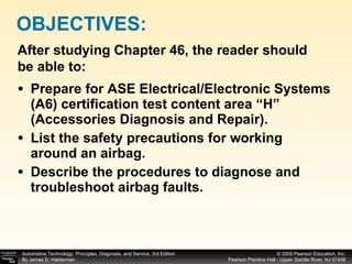 Prepare for ASE Electrical/Electronic Systems (A6) certification test content area “H” (Accessories Diagnosis and Repair). List the safety precautions for working around an airbag. Describe the procedures to diagnose and troubleshoot airbag faults. OBJECTIVES: After studying Chapter 46, the reader should be able to: 