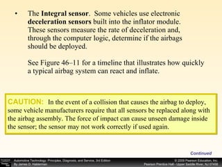 The  Integral sensor .   Some vehicles use electronic  deceleration sensors  built into the inflator module. These sensors measure the rate of deceleration and, through the computer logic, determine if the airbags should be deployed. See Figure 46–11 for a timeline that illustrates how quickly a typical airbag system can react and inflate. Continued CAUTION:   In the event of a collision that causes the airbag to deploy, some vehicle manufacturers require that all sensors be replaced along with the airbag assembly. The force of impact can cause unseen damage inside the sensor; the sensor may not work correctly if used again. 