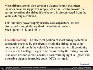Most airbag systems also contain a diagnostic unit that often includes an auxiliary power supply, which is used to provide the current to inflate the airbag if the battery is disconnected from the vehicle during a collision. This auxiliary power supply usually uses capacitors that are discharged through the squib of the inflation module. See Figures 46–13 and 46–14. Continued Troubleshooting   The electrical portion of most airbag systems is constantly checked by the circuits within the airbag-energizing power unit or through the vehicle’s computer system. If continuity exists, a small voltage drop will be measured by the testing circuits. If an open or short circuit occurs, a dash warning light is lighted and a possible diagnostic trouble code (DTC) is stored.  