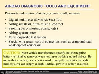 AIRBAG DIAGNOSIS TOOLS AND EQUIPMENT Diagnosis and service of airbag systems usually requires: Digital multimeter (DMM) & Scan Tool Airbag simulator, often called a load tool Shorting bar or shorting connector(s) A irbag system tester Vehicle-specific test harness Special wire repair tools or connectors, such as crimp-and-seal weatherproof connectors CAUTION:   Most vehicle manufacturers specify that the negative battery terminal be removed when testing or working around airbags. Be aware that a memory saver device used to keep the computer and radio memory alive can supply enough electrical power to deploy an airbag. 