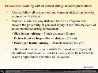 Precautions  Working with or around airbags requires precautions: Continued Always follow all precautions and warning stickers on vehicles equipped with airbags. Maintain a safe working distance from all airbags to help prevent the possibility of personal injury in the unlikely event of an unintentional airbag deployment. In the event of a collision in which the bag(s) were deployed, the inflator module  and  all sensors usually must be replaced to ensure proper future operation of the system. Side impact airbag —5-inch distance (13 cm) Driver front airbag —10-inch distance (25 cm) Passenger frontal airbag —20-inch distance (50 cm) 