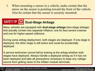 When mounting a sensor in a vehicle, make certain that the arrow on the sensor is pointing toward the front of the vehicle. Also be certain that the sensor is securely mounted. Many vehicles are equipped with  dual-stage airbags  (two-stage airbags) that actually contain two separate inflators; one for less severe crashes and one for higher-speed collisions. During some airbag deployment, both stages are deployed. If one stage is deployed, the other stage is still active and could be accidentally deployed.  A service technician cannot tell by looking at the airbag whether both stages have deployed. Always handle a deployed airbag as if it has not been deployed and take all precautions necessary to keep any voltage source from getting close to the inflator module terminals. Dual-Stage Airbags 