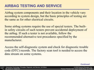 AIRBAG TESTING AND SERVICE Airbag system components and their location in the vehicle vary according to system design, but the basic principles of testing are the same as for other electrical circuits.  Some airbag systems require the use of special testers. The built-in safety circuits of such testers prevent accidental deployment of the airbag. If such a tester is not available, follow the recommended alternative test procedures specified by the manufacturer. Access the self-diagnostic system and check for diagnostic trouble code (DTC) records. The factory scan tool is needed to access the data stream on some systems. Continued 