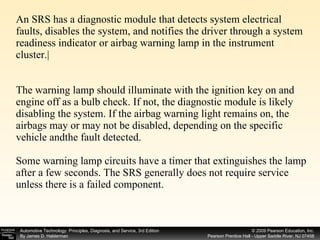 An SRS has a diagnostic module that detects system electrical faults, disables the system, and notifies the driver through a system readiness indicator or airbag warning lamp in the instrument cluster.| The warning lamp should illuminate with the ignition key on and engine off as a bulb check. If not, the diagnostic module is likely disabling the system. If the airbag warning light remains on, the airbags may or may not be disabled, depending on the specific vehicle andthe fault detected. Some warning lamp circuits have a timer that extinguishes the lamp after a few seconds. The SRS generally does not require service unless there is a failed component.  