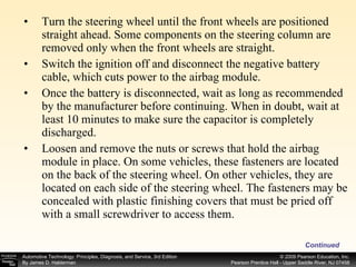 Turn the steering wheel until the front wheels are positioned straight ahead. Some components on the steering column are removed only when the front wheels are straight. Switch the ignition off and disconnect the negative battery cable, which cuts power to the airbag module. Once the battery is disconnected, wait as long as recommended by the manufacturer before continuing. When in doubt, wait at least 10 minutes to make sure the capacitor is completely discharged. Loosen and remove the nuts or screws that hold the airbag module in place. On some vehicles, these fasteners are located on the back of the steering wheel. On other vehicles, they are located on each side of the steering wheel. The fasteners may be concealed with plastic finishing covers that must be pried off with a small screwdriver to access them. Continued 