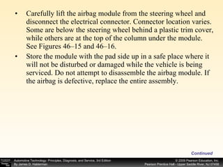Carefully lift the airbag module from the steering wheel and disconnect the electrical connector. Connector location varies. Some are below the steering wheel behind a plastic trim cover, while others are at the top of the column under the module. See Figures 46–15 and 46–16. Store the module with the pad side up in a safe place where it will not be disturbed or damaged while the vehicle is being serviced. Do not attempt to disassemble the airbag module. If the airbag is defective, replace the entire assembly. Continued 