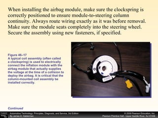 When installing the airbag module, make sure the clockspring is correctly positioned to ensure module-to-steering column continuity. Always route wiring exactly as it was before removal. Make sure the module seats completely into the steering wheel. Secure the assembly using new fasteners, if specified. Figure 46–17 A typical coil assembly (often called a clockspring) is used to electrically connect the inflation module with the airbag module that actually supplies the voltage at the time of a collision to deploy the airbag. It is critical that the column-mounted coil assembly be installed correctly. Continued 