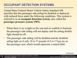 OCCUPANT DETECTION SYSTEMS United States Federal Motor Vehicle Safety Standard 208 specifies that the passenger side airbag be disabled or deployed with reduced force under the following conditions. This system is referred to as an  occupant detection system,  also called the  passenger presence system  ( PPS ). Continued When there is no weight on the seat and no seatbelt is fastened, the passenger side airbag will not deploy and the airbag disable light should be off. The passenger side airbag will be disabled and the disabled- airbag light on if only 10 to 37 pounds (4.5 to 17 kg) are on the passenger seat, which would represent a seated child. 
