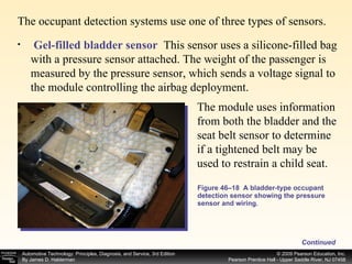 The occupant detection systems use one of three types of sensors.  Figure 46–18  A bladder-type occupant detection sensor showing the pressure sensor and wiring. Continued Gel-filled bladder sensor   This sensor uses a silicone-filled bag with a pressure sensor attached. The weight of the passenger is measured by the pressure sensor, which sends a voltage signal to the module controlling the airbag deployment. The module uses information from both the bladder and the seat belt sensor to determine if a tightened belt may be used to restrain a child seat.  