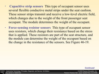 Force-sensing resistor sensors   This type of occupant sensor uses resistors, which change their resistance based on the stress that is applied. These resistors are part of the seat structure, and the module can determine the weight of the occupant based on the change in the resistance of the sensors. See Figure 46-19.  Capacitive strip sensors   This type of occupant sensor uses several flexible conductive metal strips under the seat cushion. These sensor strips transmit and receive a low-level electric field, which changes due to the weight of the front passenger seat occupant. The module determines the weight of the occupant. Continued 