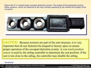 Figure 46–19  A resistor-type occupant detection sensor. The weight of the passenger strains these resistors, which are attached to the seat, thereby signaling to the module the weight of the occupant. CAUTION:   Because resistors are part of the seat structure, it is very important that all seat fasteners be torqued to factory specs to ensure proper operation of the occupant detection system. A  seat track position sensor  is used by the airbag controller to determine the seat position. If the seat is too close to the airbag, the controller may disable the airbag. Continued 