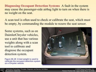 Diagnosing Occupant Detection Systems   A fault in the system may cause the passenger-side airbag light to turn on when there is no weight on the seat. Figure 46–20  A test weight is used to calibrate the occupant detection system on a Chrysler vehicle. A scan tool is often used to check or calibrate the seat, which must be empty, by commanding the module to rezero the seat sensor.  Some systems, such as on DaimlerChrysler vehicles, use a unit that has various weights along with a scan tool to calibrate and diagnose the occupant detection system.  