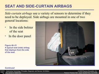 SEAT AND SIDE-CURTAIN AIRBAGS Side-curtain airbags  use a variety of sensors to determine if they need to be deployed. Side airbags are mounted in one of two general locations:  Continued In the side bolster  of the seat In the door panel Figure 46–21 A typical seat (side) airbag that deploys from the side of the seat. 