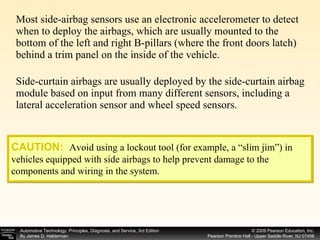Most side-airbag sensors use an electronic accelerometer to detect when to deploy the airbags, which are usually mounted to the bottom of the left and right B-pillars (where the front doors latch) behind a trim panel on the inside of the vehicle. Side-curtain airbags are usually deployed by the side-curtain airbag module based on input from many different sensors, including a lateral acceleration sensor and wheel speed sensors. CAUTION:   Avoid using a lockout tool (for example, a “slim jim”) in vehicles equipped with side airbags to help prevent damage to the components and wiring in the system. 