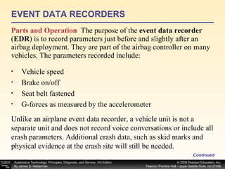 EVENT DATA RECORDERS Parts and Operation   The purpose of the  event data recorder  ( EDR ) is to record parameters just before and slightly after an airbag deployment. They are part of the airbag controller on many vehicles. The parameters recorded include: Continued Vehicle speed Brake on/off Seat belt fastened G-forces as measured by the accelerometer Unlike an airplane event data recorder, a vehicle unit is not a separate unit and does not record voice conversations or include all crash parameters. Additional crash data, such as skid marks and physical evidence at the crash site will still be needed. 