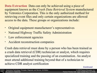 Data Extraction   Data can only be achieved using a piece of equipment known as the  Crash Data Retrieval System  manufactured by Vetronics Corporation. This is the only authorized method for retrieving event files and only certain organizations are allowed access to the data. These groups or organizations include: Continued Original equipment manufacturer’s representatives National Highway Traffic Safety Administration Law enforcement agencies Accident reconstruction companies Crash data retrieval must done by a person who has been trained as a crash data retrieval (CDR) technician or analyst, which requires specialized training and the passing of an examination. An analyst must attend additional training beyond that of a technician to achieve CDR analyst certification 