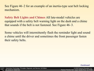 Continued See Figure 46–2 for an example of an inertia-type seat belt locking mechanism. Safety Belt Lights and Chimes  All late-model vehicles are equipped with a safety belt warning light on the dash and a chime that sounds if the belt is not fastened. See Figure 46–3. Some vehicles will intermittently flash the reminder light and sound a chime until the driver and sometimes the front passenger fasten their safety belts. 