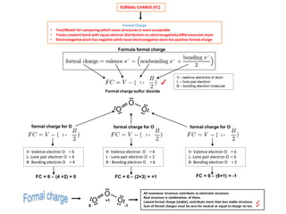 FORMAL CHARGE (FC)
Formal Charge
• Tool/Model for comparing which Lewis structures is more acceptable
• Treats covalent bond with equal electron distribution no electronegativitydifferencesbet atom
• Electronegativeatom has negative while least electronegative atom has positive formal charge
Formula formal charge
V - valence electrons of atom
L – lone pair electron
B – bonding electron molecule
✓
Formal charge sulfur dioxide
formal charge for O
V- Valence electron O = 6
L- Lone pair electron O = 4
B- Bonding electron O = 4
L +
FC = 6 – (4 +2) = 0
formal charge for O
V- Valence electron O = 6
L- Lone pair electron O = 6
B- Bonding electron O = 2
FC = 6 – (6+1) = -1
formal charge for O
V- Valence electron O = 6
L - Lone pair electron O = 2
B - Bonding electron O = 6
FC = 6 – (2+3) = +1
All resonance structure contribute to electronic structure.
Real structure is combination of them.
Lowest formal charge (stable), contribute more than less stable structure.
Sum of formal charges must be zero for neutral or equal to charge on ion. ✓0
+1
-1
✓
L + L + L +
 